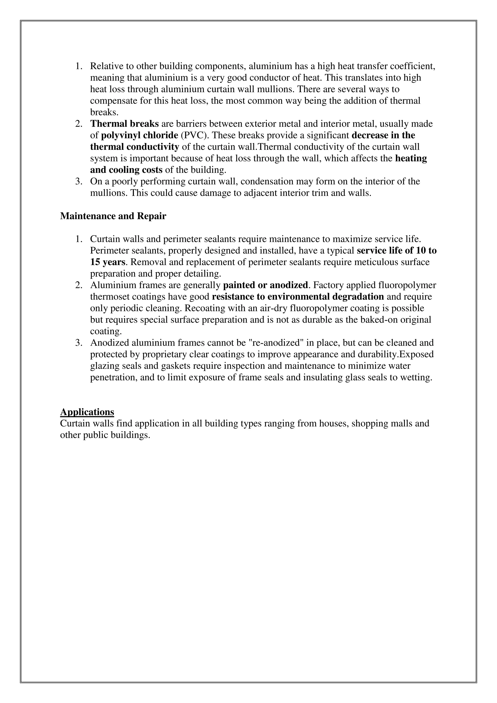 1. Relative to other building components, aluminium has a high heat transfer coefficient,
meaning that aluminium is a very good conductor of heat. This translates into high
heat loss through aluminium curtain wall mullions. There are several ways to
compensate for this heat loss, the most common way being the addition of thermal
breaks.
2. Thermal breaks are barriers between exterior metal and interior metal, usually made
of polyvinyl chloride (PVC). These breaks provide a significant decrease in the
thermal conductivity of the curtain wall.Thermal conductivity of the curtain wall
system is important because of heat loss through the wall, which affects the heating
and cooling costs of the building.
3. On a poorly performing curtain wall, condensation may form on the interior of the
mullions. This could cause damage to adjacent interior trim and walls.
Maintenance and Repair
1. Curtain walls and perimeter sealants require maintenance to maximize service life.
Perimeter sealants, properly designed and installed, have a typical service life of 10 to
15 years. Removal and replacement of perimeter sealants require meticulous surface
preparation and proper detailing.
2. Aluminium frames are generally painted or anodized. Factory applied fluoropolymer
thermoset coatings have good resistance to environmental degradation and require
only periodic cleaning. Recoating with an air-dry fluoropolymer coating is possible
but requires special surface preparation and is not as durable as the baked-on original
coating.
3. Anodized aluminium frames cannot be "re-anodized" in place, but can be cleaned and
protected by proprietary clear coatings to improve appearance and durability.Exposed
glazing seals and gaskets require inspection and maintenance to minimize water
penetration, and to limit exposure of frame seals and insulating glass seals to wetting.
Applications
Curtain walls find application in all building types ranging from houses, shopping malls and
other public buildings.
 