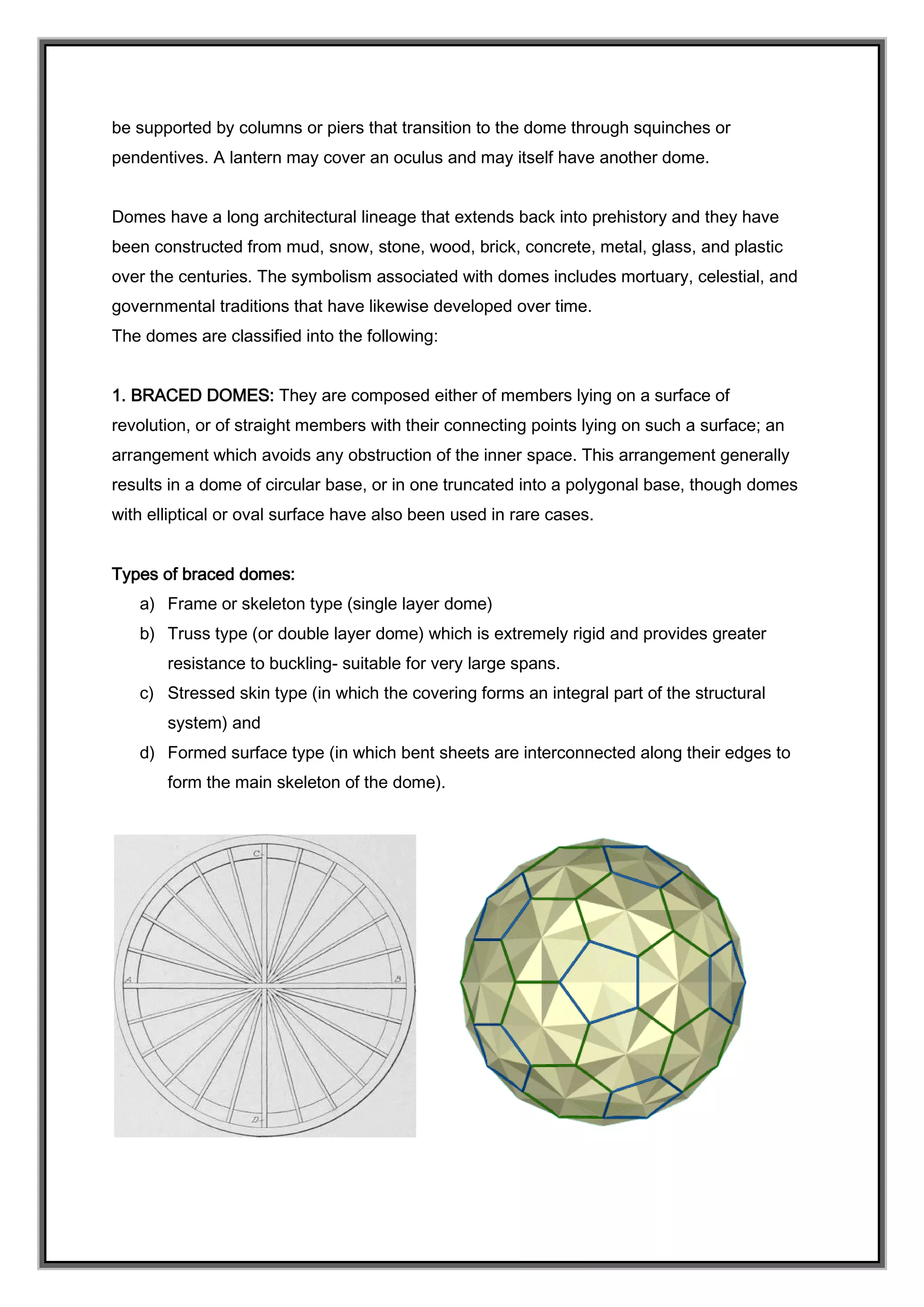 be supported by columns or piers that transition to the dome through squinches or
pendentives. A lantern may cover an oculus and may itself have another dome.
Domes have a long architectural lineage that extends back into prehistory and they have
been constructed from mud, snow, stone, wood, brick, concrete, metal, glass, and plastic
over the centuries. The symbolism associated with domes includes mortuary, celestial, and
governmental traditions that have likewise developed over time.
The domes are classified into the following:
1. BRACED DOMES: They are composed either of members lying on a surface of
revolution, or of straight members with their connecting points lying on such a surface; an
arrangement which avoids any obstruction of the inner space. This arrangement generally
results in a dome of circular base, or in one truncated into a polygonal base, though domes
with elliptical or oval surface have also been used in rare cases.
Types of braced domes:
a) Frame or skeleton type (single layer dome)
b) Truss type (or double layer dome) which is extremely rigid and provides greater
resistance to buckling- suitable for very large spans.
c) Stressed skin type (in which the covering forms an integral part of the structural
system) and
d) Formed surface type (in which bent sheets are interconnected along their edges to
form the main skeleton of the dome).
 