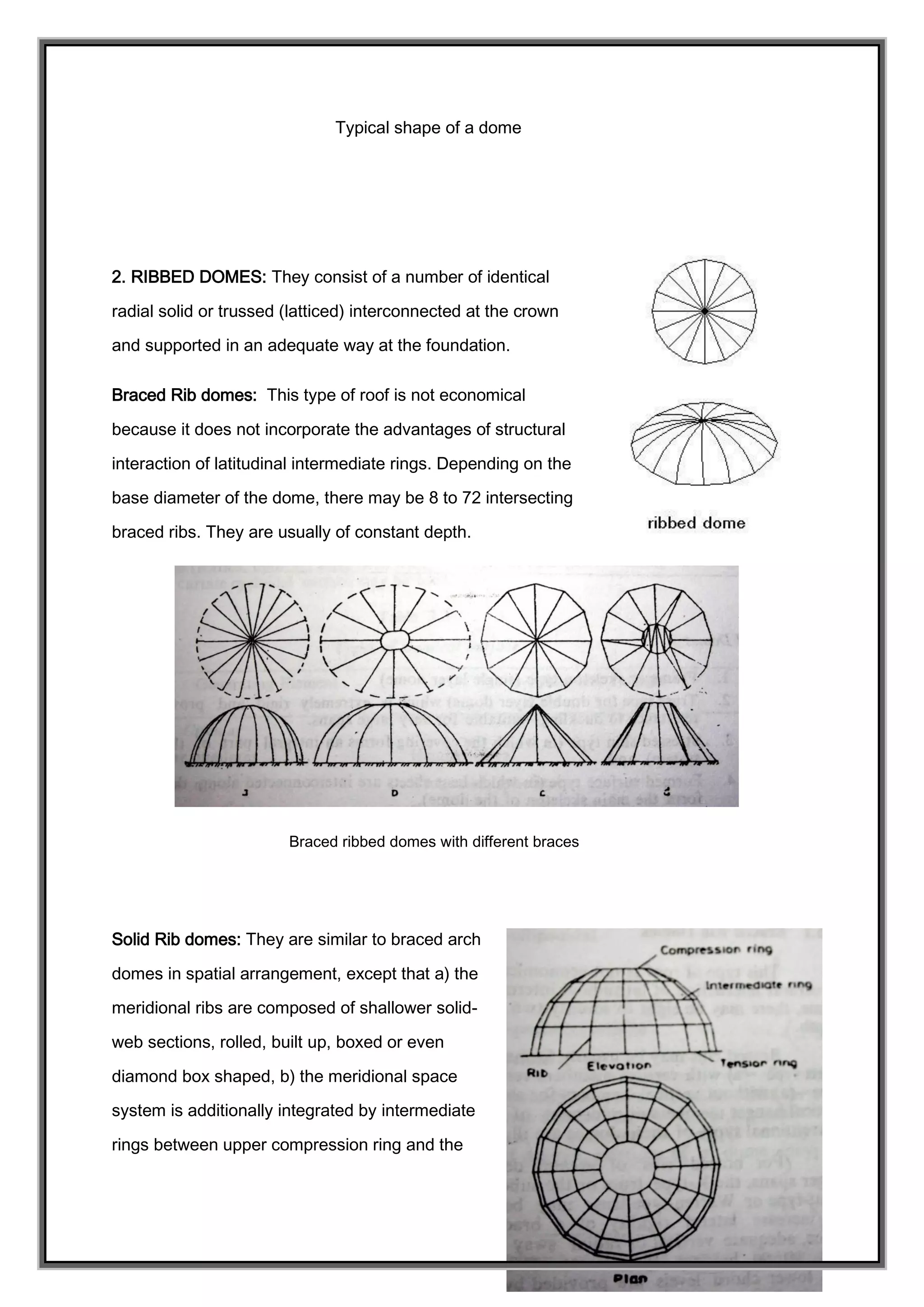 Typical shape of a dome
2. RIBBED DOMES: They consist of a number of identical
radial solid or trussed (latticed) interconnected at the crown
and supported in an adequate way at the foundation.
Braced Rib domes: This type of roof is not economical
because it does not incorporate the advantages of structural
interaction of latitudinal intermediate rings. Depending on the
base diameter of the dome, there may be 8 to 72 intersecting
braced ribs. They are usually of constant depth.
Braced ribbed domes with different braces
Solid Rib domes: They are similar to braced arch
domes in spatial arrangement, except that a) the
meridional ribs are composed of shallower solid-
web sections, rolled, built up, boxed or even
diamond box shaped, b) the meridional space
system is additionally integrated by intermediate
rings between upper compression ring and the
 