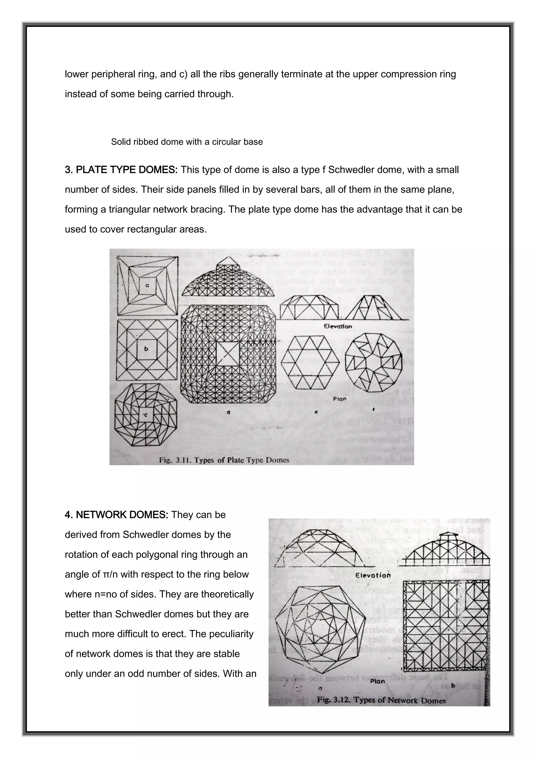 lower peripheral ring, and c) all the ribs generally terminate at the upper compression ring
instead of some being carried through.
Solid ribbed dome with a circular base
3. PLATE TYPE DOMES: This type of dome is also a type f Schwedler dome, with a small
number of sides. Their side panels filled in by several bars, all of them in the same plane,
forming a triangular network bracing. The plate type dome has the advantage that it can be
used to cover rectangular areas.
4. NETWORK DOMES: They can be
derived from Schwedler domes by the
rotation of each polygonal ring through an
angle of π/n with respect to the ring below
where n=no of sides. They are theoretically
better than Schwedler domes but they are
much more difficult to erect. The peculiarity
of network domes is that they are stable
only under an odd number of sides. With an
 