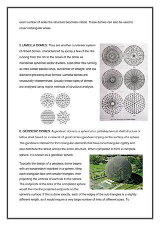 even number of sides the structure becomes critical. These domes can also be used to
cover rectangular areas.
5.LAMELLA DOMES: They are another curvilinear system
of ribbed domes, characterized by a)only a few of the ribs
running from the rim to the crown of the dome as
meridional spherical sector dividers, b)all other ribs running
as intra-sector parallel lines, curvilinear or straight, and c)a
diamond grid being thus formed. Lamella domes are
structurally indeterminate. Usually these types of domes
are analysed using matrix methods of structural analysis.
6. GEODESIC DOMES: A geodesic dome is a spherical or partial-spherical shell structure or
lattice shell based on a network of great circles (geodesics) lying on the surface of a sphere.
The geodesics intersect to form triangular elements that have local triangular rigidity and
also distribute the stress across the entire structure. When completed to form a complete
sphere, it is known as a geodesic sphere.
Typically the design of a geodesic dome begins
with an icosahedron inscribed in a sphere, tiling
each triangular face with smaller triangles, then
projecting the vertices of each tile to the sphere.
The endpoints of the links of the completed sphere
would then be the projected endpoints on the
sphere's surface. If this is done exactly, each of the edges of the sub-triangles is a slightly
different length, so it would require a very large number of links of different sizes. To
 