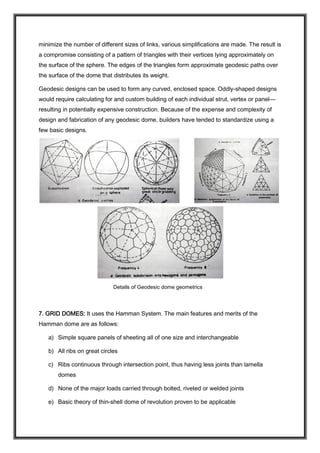 minimize the number of different sizes of links, various simplifications are made. The result is
a compromise consisting of a pattern of triangles with their vertices lying approximately on
the surface of the sphere. The edges of the triangles form approximate geodesic paths over
the surface of the dome that distributes its weight.
Geodesic designs can be used to form any curved, enclosed space. Oddly-shaped designs
would require calculating for and custom building of each individual strut, vertex or panel—
resulting in potentially expensive construction. Because of the expense and complexity of
design and fabrication of any geodesic dome, builders have tended to standardize using a
few basic designs.
Details of Geodesic dome geometrics
7. GRID DOMES: It uses the Hamman System. The main features and merits of the
Hamman dome are as follows:
a) Simple square panels of sheeting all of one size and interchangeable
b) All ribs on great circles
c) Ribs continuous through intersection point, thus having less joints than lamella
domes
d) None of the major loads carried through bolted, riveted or welded joints
e) Basic theory of thin-shell dome of revolution proven to be applicable
 
