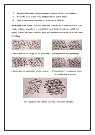 I. Bending deformation creates compression on top and tension at the bottom
II. Horizontal shear caused by top compression and bottom tension
III. Vertical shear is maximum at supports and zero at mid span.
Folded plate forms: Folded plates may have many one-way, two or three-way spans. They
may be motivated by aesthetic or spatial objectives, or to add strength and stability to a
system. In areas with snow, flat folded plates are problematic since snow can accumulate in
the valleys.
1. Folded plate with one straight and one gabled edge 2.Folded plate with offset gabled edges
3. Folded plate with gabled edges offset at mid-span 4.Folded plate with vertical support folding
and gables offset at mid-span
1. Three-way folded plate unit and assembly on triangular base plan
 