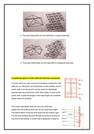 2. Two-way folded plate unit and assembly on square base plan
3. Three-way folded plate unit and assembly on hexagonal base plan
5. Explain the types of curtain walls and write their components.
A curtain wall is an outer covering of a building in which the outer
walls are non-structural, but merely keep out the weather. As the
curtain wall is non-structural it can be made of a lightweight
material reducing construction costs. When glass is used as the
curtain wall, a great advantage is that natural light can penetrate
deeper within the building.
The curtain wall façade does not carry any dead load
weight from the building other than its own dead load weight.
The wall transfers horizontal wind loads that are incident upon
it to the main building structure through connections at floors or
columns of the building. A curtain wall is designed to resist air
 