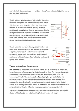 and water infiltration, sway induced by wind and seismic forces acting on the building and its
own dead load weight forces.
Curtain walls are typically designed with extruded aluminium
members, although the first curtain walls were made of steel.
The aluminium frame is typically in filled with glass, which
provides an architecturally pleasing building, as well as
benefits such as day lighting. However, parameters related to
solar gain control such as thermal comfort and visual comfort
are more difficult to control when using highly-glazed curtain
walls. Other common in fills include: stone veneer, metal
panels, louvers, and operable windows or vents.
Curtain walls differ from store-front systems in that they are
designed to span multiple floors, and take into consideration
design requirements such as: thermal expansion and
contraction; building sway and movement; water diversion;
and thermal efficiency for cost-effective heating, cooling, and
lighting in the building.
Types of curtain walls and their components
Grid construction: The majority of curtain walls consist of a rectangular grid of vertical and
horizontal members, framing openings filled with inserts or glass. The inserts and glazing are
the space-enclosing elements of the grid curtain wall, while the grid itself forms the
framework, within which these are installed. Normally only the grid is attached to the
supporting structure, to which it hen transfers the entire weight of the curtain wall plus
possible wind loads. Only in a few special cases are the inserts fastened to the structure
directly. Such auxiliary connections reduce the load on the grid, which, however continues to
perform its primary function of framing the space-enclosing elements on the wall.
The grid is clearly expressed in elevation and gives the curtain wall facade its characteristic
structure. It has thus become a distinguishing feature in curtain wall design.
 