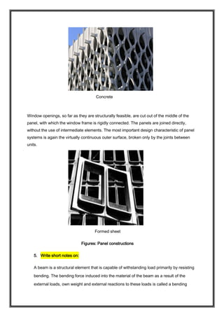 Concrete
Window openings, so far as they are structurally feasible, are cut out of the middle of the
panel, with which the window frame is rigidly connected. The panels are joined directly,
without the use of intermediate elements. The most important design characteristic of panel
systems is again the virtually continuous outer surface, broken only by the joints between
units.
Formed sheet
Figures: Panel constructions
5. Write short notes on:
A beam is a structural element that is capable of withstanding load primarily by resisting
bending. The bending force induced into the material of the beam as a result of the
external loads, own weight and external reactions to these loads is called a bending
 