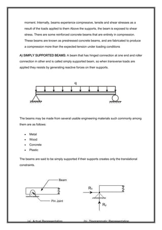 moment. Internally, beams experience compressive, tensile and shear stresses as a
result of the loads applied to them Above the supports, the beam is exposed to shear
stress. There are some reinforced concrete beams that are entirely in compression.
These beams are known as prestressed concrete beams, and are fabricated to produce
a compression more than the expected tension under loading conditions
A) SIMPLY SUPPORTED BEAMS: A beam that has hinged connection at one end and roller
connection in other end is called simply supported beam, so when transverse loads are
applied they resists by generating reactive forces on their supports.
The beams may be made from several usable engineering materials such commonly among
them are as follows:
 Metal
 Wood
 Concrete
 Plastic
The beams are said to be simply supported if their supports creates only the translational
constraints.
 