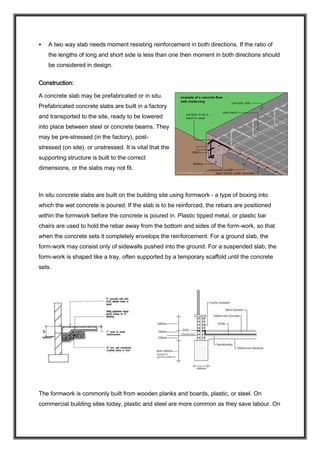  A two way slab needs moment resisting reinforcement in both directions. If the ratio of
the lengths of long and short side is less than one then moment in both directions should
be considered in design.
Construction:
A concrete slab may be prefabricated or in situ.
Prefabricated concrete slabs are built in a factory
and transported to the site, ready to be lowered
into place between steel or concrete beams. They
may be pre-stressed (in the factory), post-
stressed (on site), or unstressed. It is vital that the
supporting structure is built to the correct
dimensions, or the slabs may not fit.
In situ concrete slabs are built on the building site using formwork - a type of boxing into
which the wet concrete is poured. If the slab is to be reinforced, the rebars are positioned
within the formwork before the concrete is poured in. Plastic tipped metal, or plastic bar
chairs are used to hold the rebar away from the bottom and sides of the form-work, so that
when the concrete sets it completely envelops the reinforcement. For a ground slab, the
form-work may consist only of sidewalls pushed into the ground. For a suspended slab, the
form-work is shaped like a tray, often supported by a temporary scaffold until the concrete
sets.
The formwork is commonly built from wooden planks and boards, plastic, or steel. On
commercial building sites today, plastic and steel are more common as they save labour. On
 