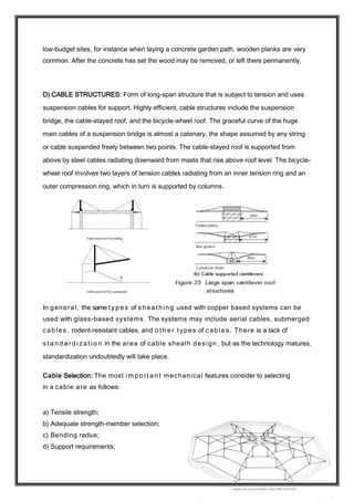 low-budget sites, for instance when laying a concrete garden path, wooden planks are very
common. After the concrete has set the wood may be removed, or left there permanently.
D) CABLE STRUCTURES: Form of long-span structure that is subject to tension and uses
suspension cables for support. Highly efficient, cable structures include the suspension
bridge, the cable-stayed roof, and the bicycle-wheel roof. The graceful curve of the huge
main cables of a suspension bridge is almost a catenary, the shape assumed by any string
or cable suspended freely between two points. The cable-stayed roof is supported from
above by steel cables radiating downward from masts that rise above roof level. The bicycle-
wheel roof involves two layers of tension cables radiating from an inner tension ring and an
outer compression ring, which in turn is supported by columns.
In general, the same t yp e s of sheathing used with copper based systems can be
used with glass-based systems. The systems may include aerial cables, submerged
cables, rodent-resistant cables, and o t h e r types of cables. There is a lack of
s t a n d a r d i z a t i o n in the area of cable sheath design, but as the technology matures,
standardization undoubtedly will take place.
Cable Selection: The most im p o rt a n t mechanical features consider to selecting
in a cable are as follows:
a) Tensile strength;
b) Adequate strength-member selection;
c) Bending radius;
d) Support requirements;
 