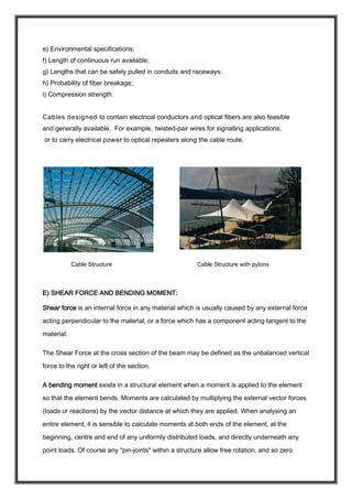 e) Environmental specifications;
f) Length of continuous run available;
g) Lengths that can be safely pulled in conduits and raceways;
h) Probability of fiber breakage;
i) Compression strength.
Cables designed to contain electrical conductors and optical fibers are also feasible
and generally available. For example, twisted-pair wires for signalling applications,
or to carry electrical power to optical repeaters along the cable route.
Cable Structure Cable Structure with pylons
E) SHEAR FORCE AND BENDING MOMENT:
Shear force is an internal force in any material which is usually caused by any external force
acting perpendicular to the material, or a force which has a component acting tangent to the
material.
The Shear Force at the cross section of the beam may be defined as the unbalanced vertical
force to the right or left of the section.
A bending moment exists in a structural element when a moment is applied to the element
so that the element bends. Moments are calculated by multiplying the external vector forces
(loads or reactions) by the vector distance at which they are applied. When analysing an
entire element, it is sensible to calculate moments at both ends of the element, at the
beginning, centre and end of any uniformly distributed loads, and directly underneath any
point loads. Of course any "pin-joints" within a structure allow free rotation, and so zero
 