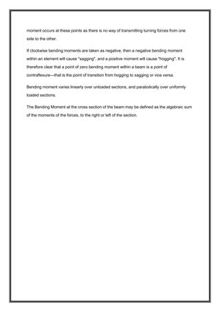 moment occurs at these points as there is no way of transmitting turning forces from one
side to the other.
If clockwise bending moments are taken as negative, then a negative bending moment
within an element will cause "sagging", and a positive moment will cause "hogging". It is
therefore clear that a point of zero bending moment within a beam is a point of
contraflexure—that is the point of transition from hogging to sagging or vice versa.
Bending moment varies linearly over unloaded sections, and parabolically over uniformly
loaded sections.
The Bending Moment at the cross section of the beam may be defined as the algebraic sum
of the moments of the forces, to the right or left of the section.
 