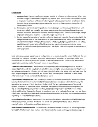 Construction
1. Construction is the process of constructing a building or infrastructure.Construction differs from
manufacturing in that manufacturing typically involves mass production of similar items without
a designated purchaser, while construction typically takes place on location for a known client.
Construction as an industry comprises six to nine percent of the gross domestic product of
developed countries.
2. Construction starts with planning,[citation needed] design, and financing; and continues until
the project is built and ready for use. Large-scale construction requires collaboration across
multiple disciplines. An architect normally manages the job, and a construction manager, design
engineer, construction engineer or project manager supervises it.
3. For the successful execution of a project, effective planning is essential. Those involved with the
design and execution of the infrastructure in question must consider zoning requirements, the
environmental impact of the job, the successful scheduling, budgeting, construction-site safety,
availability and transportation of building materials, logistics, inconvenience to the public
caused by construction delays and bidding, etc. The largest construction projects are referred to
as megaprojects.
Form is the shape, visual appearance, or configuration of an object. In a wider sense, the form is the way
something is or happens. Formwork is the term given to either temporary or permanent molds into
which concrete or similar materials are poured. In the context of concrete construction, the falsework
supports the shuttering molds. Formwork comes in several types:
Traditional timber formwork. The formwork is built on site out of timber and plywood or moisture-
resistant particleboard. It is easy to produce but time-consuming for larger structures, and the plywood
facing has a relatively short lifespan. It is still used extensively where the labour costs are lower than the
costs for procuring reusable formwork. It is also the most flexible type of formwork, so even where
other systems are in use, complicated sections may use it.
Engineered Formwork System. This formwork is built out of prefabricated modules with a metal frame
(usually steel or aluminium) and covered on the application (concrete) side with material having the
wanted surface structure (steel, aluminum, timber, etc.). The two major advantages of formwork
systems, compared to traditional timber formwork, are speed of construction (modular systems pin,
clip, or screw together quickly) and lower life-cycle costs (barring major force, the frame is almost
indestructible, while the covering if made of wood; may have to be replaced after a few - or a few dozen
- uses, but if the covering is made with steel or aluminium the form can achieve up to two thousand uses
depending on care and the applications).
Re-usable plastic formwork. These interlocking and modular systems are used to build widely variable,
but relatively simple, concrete structures. The panels are lightweight and very robust. They are
especially suited for low-cost, mass housing schemes.
Permanent Insulated Formwork. This formwork is assembled on site, usually out of insulating concrete
forms (ICF). The formwork stays in place after the concrete has cured, and may provide advantages in
 