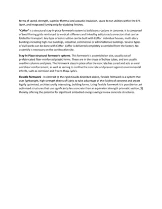 terms of speed, strength, superior thermal and acoustic insulation, space to run utilities within the EPS
layer, and integrated furring strip for cladding finishes.
″Coffor″ is a structural stay-in-place formwork system to build constructions in concrete. It is composed
of two filtering grids reinforced by vertical stiffeners and linked by articulated connectors that can be
folded for transport. Any type of construction can be built with Coffor: individual houses, multi-story
buildings including high-rise buildings, industrial, commercial or administrative buildings. Several types
of civil works can be done with Coffor. Coffor is delivered completely assembled from the factory. No
assembly is necessary on the construction site.
Stay-In-Place structural formwork systems. This formwork is assembled on site, usually out of
prefabricated fiber-reinforced plastic forms. These are in the shape of hollow tubes, and are usually
used for columns and piers. The formwork stays in place after the concrete has cured and acts as axial
and shear reinforcement, as well as serving to confine the concrete and prevent against environmental
effects, such as corrosion and freeze-thaw cycles.
Flexible formwork - In contrast to the rigid moulds described above, flexible formwork is a system that
uses lightweight, high strength sheets of fabric to take advantage of the fluidity of concrete and create
highly optimised, architecturally interesting, building forms. Using flexible formwork it is possible to cast
optimised structures that use significantly less concrete than an equivalent strength prismatic section,[1]
thereby offering the potential for significant embodied energy savings in new concrete structures.
 