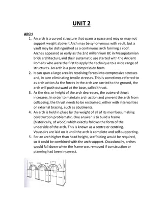 UNIT 2
ARCH
1. An arch is a curved structure that spans a space and may or may not
support weight above it.Arch may be synonymous with vault, but a
vault may be distinguished as a continuous arch forming a roof.
Arches appeared as early as the 2nd millennium BC in Mesopotamian
brick architecture,and their systematic use started with the Ancient
Romans who were the first to apply the technique to a wide range of
structures. An arch is a pure compression form.
2. It can span a large area by resolving forces into compressive stresses
and, in turn eliminating tensile stresses. This is sometimes referred to
as arch action.As the forces in the arch are carried to the ground, the
arch will push outward at the base, called thrust.
3. As the rise, or height of the arch decreases, the outward thrust
increases. In order to maintain arch action and prevent the arch from
collapsing, the thrust needs to be restrained, either with internal ties
or external bracing, such as abutments.
4. An arch is held in place by the weight of all of its members, making
construction problematic. One answer is to build a frame
(historically, of wood) which exactly follows the form of the
underside of the arch. This is known as a centre or centring.
Voussoirs are laid on it until the arch is complete and self-supporting.
5. For an arch higher than head height, scaffolding would be required,
so it could be combined with the arch support. Occasionally, arches
would fall down when the frame was removed if construction or
planning had been incorrect.
 