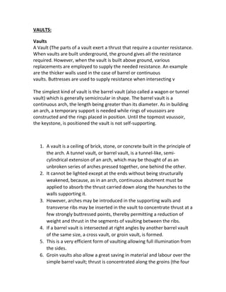 VAULTS:
Vaults
A Vault (The parts of a vault exert a thrust that require a counter resistance.
When vaults are built underground, the ground gives all the resistance
required. However, when the vault is built above ground, various
replacements are employed to supply the needed resistance. An example
are the thicker walls used in the case of barrel or continuous
vaults. Buttresses are used to supply resistance when intersecting v
The simplest kind of vault is the barrel vault (also called a wagon or tunnel
vault) which is generally semicircular in shape. The barrel vault is a
continuous arch, the length being greater than its diameter. As in building
an arch, a temporary support is needed while rings of voussoirs are
constructed and the rings placed in position. Until the topmost voussoir,
the keystone, is positioned the vault is not self-supporting.
1. A vault is a ceiling of brick, stone, or concrete built in the principle of
the arch. A tunnel vault, or barrel vault, is a tunnel-like, semi-
cylindrical extension of an arch, which may be thought of as an
unbroken series of arches pressed together, one behind the other.
2. It cannot be lighted except at the ends without being structurally
weakened, because, as in an arch, continuous abutment must be
applied to absorb the thrust carried down along the haunches to the
walls supporting it.
3. However, arches may be introduced in the supporting walls and
transverse ribs may be inserted in the vault to concentrate thrust at a
few strongly buttressed points, thereby permitting a reduction of
weight and thrust in the segments of vaulting between the ribs.
4. If a barrel vault is intersected at right angles by another barrel vault
of the same size, a cross vault, or groin vault, is formed.
5. This is a very efficient form of vaulting allowing full illumination from
the sides.
6. Groin vaults also allow a great saving in material and labour over the
simple barrel vault; thrust is concentrated along the groins (the four
 