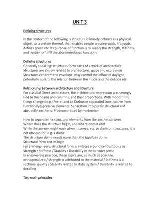 UNIT 3
Defining structures
In the context of the following, a structure is loosely defined as a physical
object, or a system thereof, that enables people crossing voids, lift goods,
defines space etc. Its purpose of function is to supply the strength, stiffness,
and rigidity to fulfill the aforementioned functions
Defining structures
Generally speaking: structures form parts of a work of architecture
Structures are closely related to architecture, space and expression
Structures can form the envelope, may control the inflow of daylight,
potentially control the relation between the inside and the outside etc.
Relationship between architecture and structure
For classical Greek architecture, the architectural expression was strongly
tied to the beams and columns, and their proportions. With modernism,
things changed e.g.: Perret and Le Corbusier separated constructive from
functional/expressive elements. Separation into purely structural and
abstractly aesthetic. Problems raised by modernism
How to separate the structural elements from the aesthetical ones
Where does the stru ture egi , a d here does it e d…
While the answer might easy when it comes, e.g. to skeleton structures, it is
ot o ious for, e.g. a do e…
The structure dome needs more than the topology dome
Structural form and its logic
For civil engineers, structural form gravitates around central topics as
Strength / Stiffness / Stability / Durability in the broader sense
In engineering practice, these topics are, as much as possible,
orthogonalized / Strength is attributed to the material / Stiffness is a
sectional quality / Stability relates to static system / Durability is related to
detailing
Two main principles
 