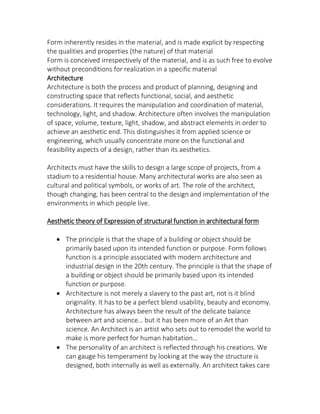 Form inherently resides in the material, and is made explicit by respecting
the qualities and properties (the nature) of that material
Form is conceived irrespectively of the material, and is as such free to evolve
without preconditions for realization in a specific material
Architecture
Architecture is both the process and product of planning, designing and
constructing space that reflects functional, social, and aesthetic
considerations. It requires the manipulation and coordination of material,
technology, light, and shadow. Architecture often involves the manipulation
of space, volume, texture, light, shadow, and abstract elements in order to
achieve an aesthetic end. This distinguishes it from applied science or
engineering, which usually concentrate more on the functional and
feasibility aspects of a design, rather than its aesthetics.
Architects must have the skills to design a large scope of projects, from a
stadium to a residential house. Many architectural works are also seen as
cultural and political symbols, or works of art. The role of the architect,
though changing, has been central to the design and implementation of the
environments in which people live.
Aesthetic theory of Expression of structural function in architectural form
 The principle is that the shape of a building or object should be
primarily based upon its intended function or purpose. Form follows
function is a principle associated with modern architecture and
industrial design in the 20th century. The principle is that the shape of
a building or object should be primarily based upon its intended
function or purpose.
 Architecture is not merely a slavery to the past art, not is it blind
originality. It has to be a perfect blend usability, beauty and economy.
Architecture has always been the result of the delicate balance
et ee art a d s ie e… ut it has ee ore of an Art than
science. An Architect is an artist who sets out to remodel the world to
ake is ore perfe t for hu a ha itatio …
 The personality of an architect is reflected through his creations. We
can gauge his temperament by looking at the way the structure is
designed, both internally as well as externally. An architect takes care
 