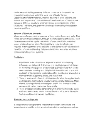 similar external visible geometry, different structural actions could be
responded by structure under the same kind of loads. Various
Capacities of different materials, internal detailing of cross-sections, the
manner and sequence of construction and the dimensions of the structure
can cause different structural actions in similar overall geometry of the
structures. Therefore, the geometrical configuration is only one aspect of
the structural form.
Behavior of Structural Elements
Major forms of masonry structures are arches, vaults, domes and walls. They
reflect certain structural factors, through their characteristic thickness. Their
thickness was directed by the coarseness of their constituent materials:
stone, brick and mortar joints. Their inability to resist tensile stresses
required widening of their cross-sections so that compression would reduce
the effect of potential bending. Substantial thickness was often intuitively
felt necessary to prevent buckling.
Equilibrium
1. Equilibrium is the condition of a system in which all competing
influences are balanced. A structure is in equilibrium when all forces
or moments acting upon it are balanced. Every structure that can be
seen to remain standing on a daily basis is in equilibrium. It is at rest
and each of its members, combination of its members or any part of a
member that is supporting a load, are also at rest.
2. There is a net result of zero in all directions for all of the applied loads
and reactions. Architectural structures are normally stationary. Most
clients, building officials and designers prefer that their structures
remain static rather than move dynamically.
3. There are specific loading conditions which are dynamic loads, but in
each and every case a return to a stable and static state is desirable.
Such a condition is known as Equilibrium.
Advanced structural systems
is an opportunity to explore the relationship between architecture and
innovative structural form. It is about advanced structural systems such as
 