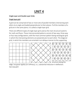 UNIT 4
Single-Layer and Double-Layer Grids
Single layer grid
A grid can be comprised of two or more sets of parallel members intersecting each
other at an angle and loaded perpendicular to their planes. If all the members of a
grid are in the same plane, it is called a single-layer grid.
There are different types of single-layer grid used as the main structural systems
for roofs and floors. These interconnected patterns consist of two-way, three-way
or four-way configurations, with the most common pattern being rectangular grid
in which the intersecting elements are perpendicular to each other. The diagonal
grid, in which the members are oriented in an oblique manner to the supporting
structure along the
edge, has great rigidity (or stiffness), i.e., substantial reduction in deflection.
two way grid
 