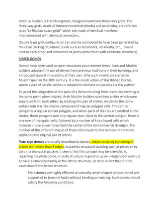 obert Le Ricolais, a French engineer, designed numerous three-way grids. The
three-way grids, made of interconnected tetrahedra and octahedra, are referred
to as Le Ricolais space grids which are made of identical members
interconnected with identical connectors.
Double layer grid configuration can also be considered to have been generated by
the close packing of platonic solids such as tetrahedra, octahedra, etc., placed
next to each other and connected at joints (sometimes with additional members).
RIBBED DOMES
Domes have been used to cover structures since ancient times. Arab and Muslim
builders adopted the use of domes from previous traditions in their buildings, and
introduced several innovations of their own. One such innovation started in
Muslim Spain in the 10th century. It is the construction of Star Ribbed Domes,
where a pair of parallel arches is rotated to intersect and produce a star pattern.
To avoid the congestion at the apex of a dome resulting from many ribs meeting at
the same point when rotated, Arab-Muslim builders used two arches which were
separated from each other. By rotating this pair of arches, we divide the dome
surface into star-like shapes composed of regular polygon cells. The central
polygon is a regular convex polygon, and when parts of the ribs are omitted at the
center, these polygons turn into regular stars. Next to the central polygon, there is
one row of triangular cells, followed by a number of kite shaped cells which
increase in size as we move from the center of the dome towards its edges. The
number of the different shapes of these cells equals to the number of rotations
applied to the original pair of arches
Plate-type domes are usually described as domes, totally or partly consisting of
planes with more than 3 edges, braced by structural cladding such as plates or by
bars in a triangular pattern. It seems that this concept may be extended to
regarding the plate dome, or plate structure in general, as an independent and just
as basic a structural family as the lattice structure, so basic in fact that it is the
exact dual of the lattice structure.
Plate domes are highly efficient structurally when shaped, proportioned and
supported to transmit loads without bending or twisting. Such domes should
satisfy the following conditions:
 