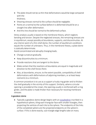  The plate should not be so thin that deformations would be large compared
with the
thickness.
 Shearing stresses normal to the surface should be negligible.
 Points on a normal to the surface before it is deformed should lie on a
straight line after deformation.
 And this line should be normal to the deformed surface.
Stress analysis usually is based on the membrane theory, which neglects
bending and torsion. Despite the neglected stresses, the remaining stresses are
in equilibrium, except possibly at boundaries, supports, and discontinuities. At
any interior point of a thin-shell dome, the number of equilibrium conditions
equals the number of unknowns. Thus, in the membrane theory, a plate dome
is statically determinate.
Avoid concentrated and abruptly changing loads.
 Change curvature gradually.
 Keep discontinuities to a minimum.
 Provide reactions that are tangent to the dome.
 Make certain that the reactions at boundaries are equal in magnitude and
direction to the shell forces there.
 Also, at boundaries, ensure, to the extent possible, compatibility of shell
deformations with deformations of adjoining members, or at least keep
restraints to a minimum.
A common procedure is to use as a support a husky ring girder and to thicken
the shell gradually in the vicinity of this support. Similarly, where a circular
opening is provided at the crown, the opening usually is reinforced with a ring
girder, and the plate is made thicker than necessary for resisting membrane
stresses
A geodesic dome
 Typically a geodesic dome design begins with an icosahedron inscribed in a
hypothetical sphere, tiling each triangular face with smaller triangles, then
projecting the vertices of each tile to the sphere. The endpoints of the links
of the completed sphere are the projected endpoints on the sphere's
surface. If this is done exactly, sub-triangle edge lengths take on many
 
