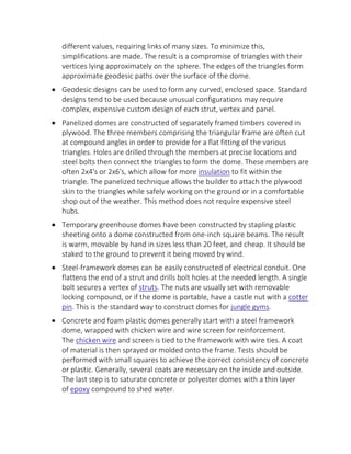 different values, requiring links of many sizes. To minimize this,
simplifications are made. The result is a compromise of triangles with their
vertices lying approximately on the sphere. The edges of the triangles form
approximate geodesic paths over the surface of the dome.
 Geodesic designs can be used to form any curved, enclosed space. Standard
designs tend to be used because unusual configurations may require
complex, expensive custom design of each strut, vertex and panel.
 Panelized domes are constructed of separately framed timbers covered in
plywood. The three members comprising the triangular frame are often cut
at compound angles in order to provide for a flat fitting of the various
triangles. Holes are drilled through the members at precise locations and
steel bolts then connect the triangles to form the dome. These members are
often 2x4's or 2x6's, which allow for more insulation to fit within the
triangle. The panelized technique allows the builder to attach the plywood
skin to the triangles while safely working on the ground or in a comfortable
shop out of the weather. This method does not require expensive steel
hubs.
 Temporary greenhouse domes have been constructed by stapling plastic
sheeting onto a dome constructed from one-inch square beams. The result
is warm, movable by hand in sizes less than 20 feet, and cheap. It should be
staked to the ground to prevent it being moved by wind.
 Steel-framework domes can be easily constructed of electrical conduit. One
flattens the end of a strut and drills bolt holes at the needed length. A single
bolt secures a vertex of struts. The nuts are usually set with removable
locking compound, or if the dome is portable, have a castle nut with a cotter
pin. This is the standard way to construct domes for jungle gyms.
 Concrete and foam plastic domes generally start with a steel framework
dome, wrapped with chicken wire and wire screen for reinforcement.
The chicken wire and screen is tied to the framework with wire ties. A coat
of material is then sprayed or molded onto the frame. Tests should be
performed with small squares to achieve the correct consistency of concrete
or plastic. Generally, several coats are necessary on the inside and outside.
The last step is to saturate concrete or polyester domes with a thin layer
of epoxy compound to shed water.
 