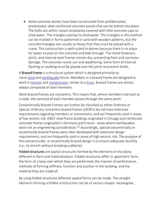  Some concrete domes have been constructed from prefabricated,
prestressed, steel-reinforced concrete panels that can be bolted into place.
The bolts are within raised receptacles covered with little concrete caps to
shed water. The triangles overlap to shed water. The triangles in this method
can be molded in forms patterned in sand with wooden patterns, but the
concrete triangles are usually so heavy that they must be placed with a
crane. This construction is well-suited to domes because there is no place
for water to pool on the concrete and leak through. The metal fasteners,
joints, and internal steel frames remain dry, preventing frost and corrosion
damage. The concrete resists sun and weathering. Some form of internal
flashing or caulking must be placed over the joints to prevent drafts.
A Braced Frame is a structural system which is designed primarily to
resist wind and earthquake forces. Members in a braced frame are designed to
work in tension and compression, similar to a truss. Braced frames are almost
always composed of steel members.
Most braced frames are concentric. This means that, where members intersect at
a node, the centroid of each member passes through the same point.
Concentrically Braced Frames can further be classified as either Ordinary or
Special. Ordinary concentric braced frames (OCBFs) do not have extensive
requirements regarding members or connections, and are frequently used in areas
of low seismic risk. OBCF steel frame buildings originated in Chicago and reinforced
concrete frames originated in Germany and France - areas where earthquakes
were not an engineering consideration.[1]
Accordingly, special concentrically or
eccentrically braced frames were later developed with extensive design
requirements, and are frequently used in areas of high seismic risk. The purpose of
the concentrically- or eccentrically-braced design is to ensure adequate ductility
(i.e., to stretch without breaking suddenly).
Folded structures are spatial structures formed by the elements in the plane,
different in form and materialization. Folded structures differ in: geometric form,
the form of a base over which they are performed, the manner of performance,
methods of forming stiffness, function and position in the building, and the
material they are made of.
By using folded structures different spatial forms can be made. The straight
elements forming a folded construction can be of various shapes: rectangular,
 