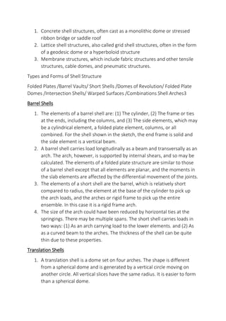 1. Concrete shell structures, often cast as a monolithic dome or stressed
ribbon bridge or saddle roof
2. Lattice shell structures, also called grid shell structures, often in the form
of a geodesic dome or a hyperboloid structure
3. Membrane structures, which include fabric structures and other tensile
structures, cable domes, and pneumatic structures.
Types and Forms of Shell Structure
Folded Plates /Barrel Vaults/ Short Shells /Domes of Revolution/ Folded Plate
Domes /Intersection Shells/ Warped Surfaces /Combinations Shell Arches3
Barrel Shells
1. The elements of a barrel shell are: (1) The cylinder, (2) The frame or ties
at the ends, including the columns, and (3) The side elements, which may
be a cylindrical element, a folded plate element, columns, or all
combined. For the shell shown in the sketch, the end frame is solid and
the side element is a vertical beam.
2. A barrel shell carries load longitudinally as a beam and transversally as an
arch. The arch, however, is supported by internal shears, and so may be
calculated. The elements of a folded plate structure are similar to those
of a barrel shell except that all elements are planar, and the moments in
the slab elements are affected by the differential movement of the joints.
3. The elements of a short shell are the barrel, which is relatively short
compared to radius, the element at the base of the cylinder to pick up
the arch loads, and the arches or rigid frame to pick up the entire
ensemble. In this case it is a rigid frame arch.
4. The size of the arch could have been reduced by horizontal ties at the
springings. There may be multiple spans. The short shell carries loads in
two ways: (1) As an arch carrying load to the lower elements. and (2) As
as a curved beam to the arches. The thickness of the shell can be quite
thin due to these properties.
Translation Shells
1. A translation shell is a dome set on four arches. The shape is different
from a spherical dome and is generated by a vertical circle moving on
another circle. All vertical slices have the same radius. It is easier to form
than a spherical dome.
 