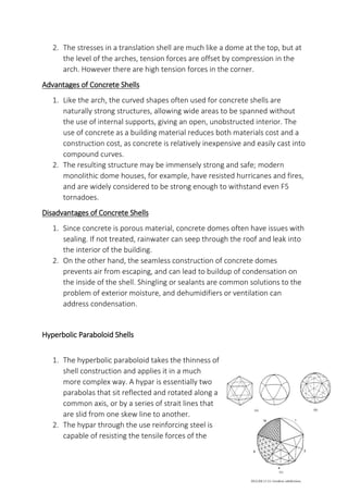 2. The stresses in a translation shell are much like a dome at the top, but at
the level of the arches, tension forces are offset by compression in the
arch. However there are high tension forces in the corner.
Advantages of Concrete Shells
1. Like the arch, the curved shapes often used for concrete shells are
naturally strong structures, allowing wide areas to be spanned without
the use of internal supports, giving an open, unobstructed interior. The
use of concrete as a building material reduces both materials cost and a
construction cost, as concrete is relatively inexpensive and easily cast into
compound curves.
2. The resulting structure may be immensely strong and safe; modern
monolithic dome houses, for example, have resisted hurricanes and fires,
and are widely considered to be strong enough to withstand even F5
tornadoes.
Disadvantages of Concrete Shells
1. Since concrete is porous material, concrete domes often have issues with
sealing. If not treated, rainwater can seep through the roof and leak into
the interior of the building.
2. On the other hand, the seamless construction of concrete domes
prevents air from escaping, and can lead to buildup of condensation on
the inside of the shell. Shingling or sealants are common solutions to the
problem of exterior moisture, and dehumidifiers or ventilation can
address condensation.
Hyperbolic Paraboloid Shells
1. The hyperbolic paraboloid takes the thinness of
shell construction and applies it in a much
more complex way. A hypar is essentially two
parabolas that sit reflected and rotated along a
common axis, or by a series of strait lines that
are slid from one skew line to another.
2. The hypar through the use reinforcing steel is
capable of resisting the tensile forces of the
 