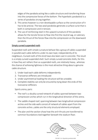 edges of the parabola acting like a cable structure and transferring those
into the compressive forces of the bottom. The hyperbolic paraboloid is a
series of parabolas strung together.
3. This series however is a non-developable surface so the construction of it
has to be precise. The two axial parabolas generate a surface curve that is
both in compression and in tension.
4. The use of reinforcing steel in the upward curvature of the parabola
allows for the tensile forces to flow into first the neutral sag, or catenary
then the thrust of the forces flow into the compression on the downward
parabola.
Simply curved suspended roofs
Suspended roofs with simple curvature behave like a group of cables suspended
in parallel.each cable deforms under its own load, independently of its
neighbours. Curved roofs of this kind have also been cast in concrete. The result
is a simply curved suspended shell. Such simply curved concrete shells, for this
is how they act ratherc than as suspended roofs, are relatively heavy , whereas
the chance of achieving lightness is the most attractive thing about a genuine
cable structure.
1. Under load each cable deforms independently
2. Transverse stiffeners are introduced
3. Under asymmetrical loading the structure will be unstable.
4. Complete stability can only be ensured by tying down the ends of the
transverse stiffeners
Sports arena, paris
• The roof is a doubly curved network of cables spanned between two
compression arches which run in the longitudinal direction of the arena.
• The saddle shaped roof, spanning between two longitudinal compression
arches and the side walls consist of network of cables apart from the
concrete arches ,cables are the only structural elements employed.
• The plan and the section show how the arch thrusts are transferred to
common foundations tied together beneath the stadium floor.
 