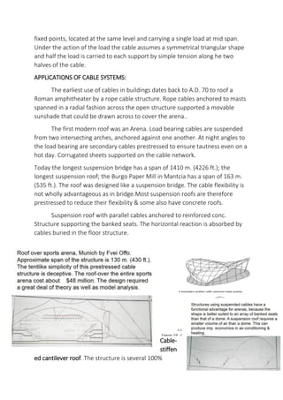 fixed points, located at the same level and carrying a single load at mid span.
Under the action of the load the cable assumes a symmetrical triangular shape
and half the load is carried to each support by simple tension along he two
halves of the cable.
APPLICATIONS OF CABLE SYSTEMS:
The earliest use of cables in buildings dates back to A.D. 70 to roof a
Roman amphitheater by a rope cable structure. Rope cables anchored to masts
spanned in a radial fashion across the open structure supported a movable
sunshade that could be drawn across to cover the arena..
The first modern roof was an Arena. Load bearing cables are suspended
from two intersecting arches, anchored against one another. At night angles to
the load bearing are secondary cables prestressed to ensure tautness even on a
hot day. Corrugated sheets supported on the cable network.
Today the longest suspension bridge has a span of 1410 m. (4226 ft.); the
longest suspension roof; the Burgo Paper Mill in Mantcia has a span of 163 m.
(535 ft.). The roof was designed like a suspension bridge. The cable flexibility is
not wholly advantageous as in bridge.Most suspension roofs are therefore
prestressed to reduce their flexibility & some also have concrete roofs.
Suspension roof with parallel cables anchored to reinforced conc.
Structure supporting the banked seats. The horizontal reaction is absorbed by
cables buried in the floor structure.
Cable-
stiffen
ed cantilever roof. The structure is several 100%
 