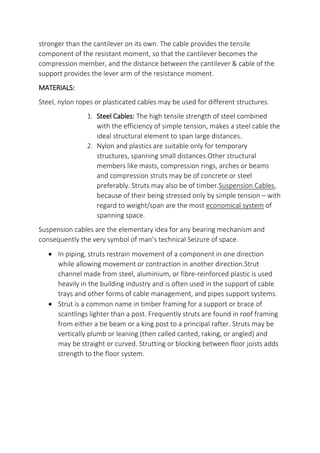 stronger than the cantilever on its own. The cable provides the tensile
component of the resistant moment, so that the cantilever becomes the
compression member, and the distance between the cantilever & cable of the
support provides the lever arm of the resistance moment.
MATERIALS:
Steel, nylon ropes or plasticated cables may be used for different structures.
1. Steel Cables: The high tensile strength of steel combined
with the efficiency of simple tension, makes a steel cable the
ideal structural element to span large distances.
2. Nylon and plastics are suitable only for temporary
structures, spanning small distances.Other structural
members like masts, compression rings, arches or beams
and compression struts may be of concrete or steel
preferably. Struts may also be of timber.Suspension Cables,
because of their being stressed only by simple tension – with
regard to weight/span are the most economical system of
spanning space.
Suspension cables are the elementary idea for any bearing mechanism and
consequently the very symbol of man s technical Seizure of space.
 In piping, struts restrain movement of a component in one direction
while allowing movement or contraction in another direction.Strut
channel made from steel, aluminium, or fibre-reinforced plastic is used
heavily in the building industry and is often used in the support of cable
trays and other forms of cable management, and pipes support systems.
 Strut is a common name in timber framing for a support or brace of
scantlings lighter than a post. Frequently struts are found in roof framing
from either a tie beam or a king post to a principal rafter. Struts may be
vertically plumb or leaning (then called canted, raking, or angled) and
may be straight or curved. Strutting or blocking between floor joists adds
strength to the floor system.
 