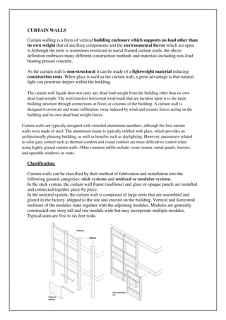 CURTAIN WALLS
Curtain walling is a form of vertical building enclosure which supports no load other than
its own weight that of ancillary components and the environmental forces which act upon
it.Although the term is sometimes restricted to metal framed curtain walls, the above
definition embraces many different construction methods and materials including non-load
bearing precast concrete.
As the curtain wall is non-structural it can be made of a lightweight material reducing
construction costs. When glass is used as the curtain wall, a great advantage is that natural
light can penetrate deeper within the building.
The curtain wall façade does not carry any dead load weight from the building other than its own
dead load weight. The wall transfers horizontal wind loads that are incident upon it to the main
building structure through connections at floors or columns of the building. A curtain wall is
designed to resist air and water infiltration, sway induced by wind and seismic forces acting on the
building and its own dead load weight forces.
Curtain walls are typically designed with extruded aluminium members, although the first curtain
walls were made of steel. The aluminium frame is typically infilled with glass, which provides an
architecturally pleasing building, as well as benefits such as daylighting. However, parameters related
to solar gain control such as thermal comfort and visual comfort are more difficult to control when
using highly-glazed curtain walls. Other common infills include: stone veneer, metal panels, louvers,
and operable windows or vents.
Classification:
Curtain walls can be classified by their method of fabrication and installation into the
following general categories: stick systems and unitized or modular systems.
In the stick system, the curtain wall frame (mullions) and glass or opaque panels are installed
and connected together piece by piece.
In the unitized system, the curtain wall is composed of large units that are assembled and
glazed in the factory, shipped to the site and erected on the building. Vertical and horizontal
mullions of the modules mate together with the adjoining modules. Modules are generally
constructed one story tall and one module wide but may incorporate multiple modules.
Typical units are five to six feet wide.
 
