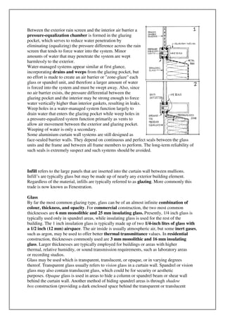 Between the exterior rain screen and the interior air barrier a
pressure-equalization chamber is formed in the glazing
pocket, which serves to reduce water penetration by
eliminating (equalizing) the pressure difference across the rain
screen that tends to force water into the system. Minor
amounts of water that may penetrate the system are wept
harmlessly to the exterior.
Water-managed systems appear similar at first glance,
incorporating drains and weeps from the glazing pocket, but
no effort is made to create an air barrier or "zone-glaze" each
glass or spandrel unit, and therefore a larger amount of water
is forced into the system and must be swept away. Also, since
no air barrier exists, the pressure differential between the
glazing pocket and the interior may be strong enough to force
water vertically higher than interior gaskets, resulting in leaks.
Weep holes in a water-managed system function largely to
drain water that enters the glazing pocket while weep holes in
a pressure-equalized system function primarily as vents to
allow air movement between the exterior and glazing pocket.
Weeping of water is only a secondary.
Some aluminium curtain wall systems are still designed as
face-sealed barrier walls. They depend on continuous and perfect seals between the glass
units and the frame and between all frame members to perform. The long-term reliability of
such seals is extremely suspect and such systems should be avoided.
Infill refers to the large panels that are inserted into the curtain wall between mullions.
Infill’s are typically glass but may be made up of nearly any exterior building element.
Regardless of the material, infills are typically referred to as glazing. More commonly this
trade is now known as Fenestration.
Glass
By far the most common glazing type, glass can be of an almost infinite combination of
colour, thickness, and opacity. For commercial construction, the two most common
thicknesses are 6 mm monolithic and 25 mm insulating glass. Presently, 1/4 inch glass is
typically used only in spandrel areas, while insulating glass is used for the rest of the
building. The 1 inch insulation glass is typically made up of two 1/4-inch lites of glass with
a 1/2 inch (12 mm) airspace. The air inside is usually atmospheric air, but some inert gases,
such as argon, may be used to offer better thermal transmittance values. In residential
construction, thicknesses commonly used are 3 mm monolithic and 16 mm insulating
glass. Larger thicknesses are typically employed for buildings or areas with higher
thermal, relative humidity, or sound transmission requirements, such as laboratory areas
or recording studios.
Glass may be used which is transparent, translucent, or opaque, or in varying degrees
thereof. Transparent glass usually refers to vision glass in a curtain wall. Spandrel or vision
glass may also contain translucent glass, which could be for security or aesthetic
purposes. Opaque glass is used in areas to hide a column or spandrel beam or shear wall
behind the curtain wall. Another method of hiding spandrel areas is through shadow
box construction (providing a dark enclosed space behind the transparent or translucent
 