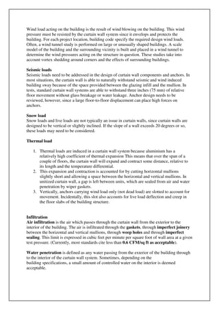 Wind load acting on the building is the result of wind blowing on the building. This wind
pressure must be resisted by the curtain wall system since it envelops and protects the
building. For each project location, building code specify the required design wind loads.
Often, a wind tunnel study is performed on large or unusually shaped buildings. A scale
model of the building and the surrounding vicinity is built and placed in a wind tunnel to
determine the wind pressures acting on the structure in question. These studies take into
account vortex shedding around corners and the effects of surrounding buildings.
Seismic loads
Seismic loads need to be addressed in the design of curtain wall components and anchors. In
most situations, the curtain wall is able to naturally withstand seismic and wind induced
building sway because of the space provided between the glazing infill and the mullion. In
tests, standard curtain wall systems are able to withstand three inches (75 mm) of relative
floor movement without glass breakage or water leakage. Anchor design needs to be
reviewed, however, since a large floor-to-floor displacement can place high forces on
anchors.
Snow load
Snow loads and live loads are not typically an issue in curtain walls, since curtain walls are
designed to be vertical or slightly inclined. If the slope of a wall exceeds 20 degrees or so,
these loads may need to be considered.
Thermal load
1. Thermal loads are induced in a curtain wall system because aluminium has a
relatively high coefficient of thermal expansion This means that over the span of a
couple of floors, the curtain wall will expand and contract some distance, relative to
its length and the temperature differential.
2. This expansion and contraction is accounted for by cutting horizontal mullions
slightly short and allowing a space between the horizontal and vertical mullions. In
unitized curtain wall, a gap is left between units, which are sealed from air and water
penetration by wiper gaskets.
3. Vertically, anchors carrying wind load only (not dead load) are slotted to account for
movement. Incidentally, this slot also accounts for live load deflection and creep in
the floor slabs of the building structure.
Infiltration
Air infiltration is the air which passes through the curtain wall from the exterior to the
interior of the building. The air is infiltrated through the gaskets, through imperfect joinery
between the horizontal and vertical mullions, through weep holes and through imperfect
sealing. This limit is expressed in cubic feet per minute per square foot of wall area at a given
test pressure. (Currently, most standards cite less than 0.6 CFM/sq ft as acceptable).
Water penetration is defined as any water passing from the exterior of the building through
to the interior of the curtain wall system. Sometimes, depending on the
building specifications, a small amount of controlled water on the interior is deemed
acceptable.
 