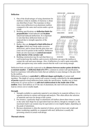 Deflection
1. One of the disadvantages of using aluminium for
mullions is that its modulus of elasticity is about
one-third that of steel. This translates to three
times more deflection in an aluminium mullion
compared to the same steel section under a given
a load.
2. Building specifications set deflection limits for
perpendicular (wind-induced) and in-plane
(dead load-induced) deflections. It is important
to note that these deflection limits are not
imposed due to strength capacities of the
mullions.
3. Rather, they are designed to limit deflection of
the glass (which may break under excessive
deflection), and to ensure that the glass does not
come out of its pocket in the mullion. Deflection
limits are also necessary to control movement
at the interior of the curtain wall.
4. Building construction may be such that there is a
wall located near the mullion, and excessive deflection can cause the mullion to
contact the wall and cause damage. Also, if deflection of a wall is quite noticeable,
public perception may raise undue concern that the wall is not strong enough.
Deflection limits are typically expressed as the distance between anchor points divided by
a constant number. A deflection limit of L/175 is common in curtain wall specifications,
based on experience with deflection limits that are unlikely to cause damage to the glass held
by the mullion..
Deflection in mullions is controlled by different shapes and depths of curtain wall
members. The depth of a given curtain wall system is usually controlled by the area moment
of inertia required to keep deflection limits under the specification. Another way to limit
deflections in a given section is to add steel reinforcement to the inside tube of the
mullion. Since steel deflects at 1/3 the rate of aluminium, the steel will resist much of the
load at a lower cost or smaller depth.
Strength
1. Strength available to a particular material is not related to its material stiffness; it is a
separate criterion in curtain wall design and analysis. This often affects the selection
of materials and sizes for design of the system.
2. For instance, a particular shape in aluminium will deflect almost three times as much
as the same steel shape for an equivalent load (see above), though its strength (i.e. the
maximum load it can sustain) may be equivalent or even slightly higher, depending on
the grade of aluminium.
3. Because aluminium is often the material of choice, given its lower unit weight and
better weathering capability as compared with steel, deflection is usually the
governing criteria in curtain wall design.
Thermal criteria
 