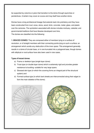be supported by columns or piers that transition to the dome through squinches or
pendentives. A lantern may cover an oculus and may itself have another dome.
Domes have a long architectural lineage that extends back into prehistory and they have
been constructed from mud, snow, stone, wood, brick, concrete, metal, glass, and plastic
over the centuries. The symbolism associated with domes includes mortuary, celestial, and
governmental traditions that have likewise developed over time.
The domes are classified into the following:
1. BRACED DOMES: They are composed either of members lying on a surface of
revolution, or of straight members with their connecting points lying on such a surface; an
arrangement which avoids any obstruction of the inner space. This arrangement generally
results in a dome of circular base, or in one truncated into a polygonal base, though domes
with elliptical or oval surface have also been used in rare cases.
Types of braced domes:
a) Frame or skeleton type (single layer dome)
b) Truss type (or double layer dome) which is extremely rigid and provides greater
resistance to buckling- suitable for very large spans.
c) Stressed skin type (in which the covering forms an integral part of the structural
system) and
d) Formed surface type (in which bent sheets are interconnected along their edges to
form the main skeleton of the dome).
 