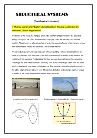 STRUCTURAL SYSTEMS
(Questions and answers)
1. What is a catenary arch? Explain with neat sketches? Principle on which they are
constructed. Discuss it applications?
A catenary is the curve of a hanging chain. The catenary shape minimizes the potential
energy throughout the chain. When shifted, a hanging chain will naturally return to this
position. At each point in a hanging chain or arch, the opposing forces (chain: tension forces,
arch: compression forces) are balanced. This creates stability.
An arch is built out of numbered blocks on a hinged building surface. Once the blocks are
correctly positioned over an outline of the arch, the construction is tilted slowly towards the
vertical until it is standing. The backboard is then lowered, leaving the arch free-standing.
The shape the arch takes is called a catenary. This is the same shape taken (with the apex
pointing downward) by a hanging chain or rope. There are two chains hanging from posts on
the table, a light one and a heavy one. If the arch is disturbed by touching it lightly, it sways
to and fro in the same way the chain moves when disturbed.
A hanging chain forms a catenary. The Gateway Arch (looking East) is a flattened catenary.
 