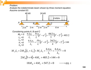 165
24 kN
2 m 2 m 6 m
6 kN/m
A B
D
C
3 m
2 m
48 kN
Considering points A, B and C
MA = 0     2
.
403
2
5
5
)
2
(
48
6 2
2
2
2
1
1
1




 a
L
L
Pa
L
a
A
    144
2
4
4
)
2
(
24
6 2
2
2
2
2
2
2




 b
L
L
Pb
L
a
A
L1 =5
L2 =4
  0
6
6
2
2
2
2
1
1
1
2
2
1
1 





L
a
A
L
a
A
L
M
L
L
M
L
M C
B
A
  0
144
2
.
403
4
4
5
2 



 C
B M
M
0
2
.
547
4
18 

 C
B M
M EQ. 1
Problem
Analyze the indeterminate beam shown by three moment equation.
Assume constant EI.
h1 =0
h3 =0
 
