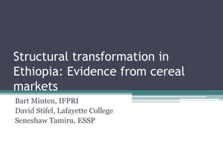 Structural transformation in
Ethiopia: Evidence from cereal
markets
Bart Minten, IFPRI
David Stifel, Lafayette College
Seneshaw Tamiru, ESSP
 