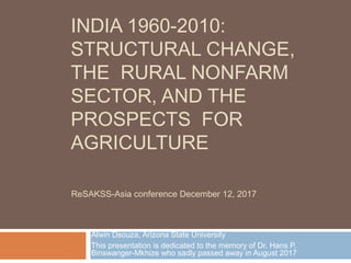 INDIA 1960-2010:
STRUCTURAL CHANGE,
THE RURAL NONFARM
SECTOR, AND THE
PROSPECTS FOR
AGRICULTURE
Alwin Dsouza, Arizona State University
This presentation is dedicated to the memory of Dr. Hans P.
Binswanger-Mkhize who sadly passed away in August 2017
ReSAKSS-Asia conference December 12, 2017
 