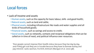 Local forces
• Lack of Income and assets
• Human assets, such as the capacity for basic labour, skills and good health;
• Natural assets, such as land and cattle;
• Physical assets, including infrastructure like roads and water supplies and all
kinds of household goods;
• Financial assets, such as savings and access to credit;
• Social assets, such as networks, contacts and reciprocal obligations that can be
called on in time of need, and political influence over resources.
18
 