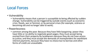 Local Forces
• Vulnerability
• Vulnerability means that a person is susceptible to being affected by sudden
change. Vulnerability can be triggered by outside events (such as economic
crisis, floods, war or famine), or by personal crises (for example, sickness or
becoming old and no longer able to work).
• Powerlessness
• common among the poor. Because they have little bargaining power they
have little or no ability to negotiate good wages; they must accept being
evicted from their property by landowners because they do not have access
to justice; and they must accept the demands of moneylenders for exorbitant
interest payments, because they have no choice but to borrow and other
forms of credit are unavailable.
19
 