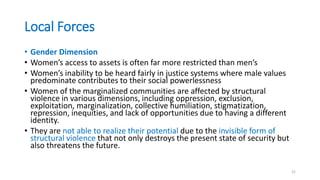 Local Forces
• Gender Dimension
• Women’s access to assets is often far more restricted than men’s
• Women’s inability to be heard fairly in justice systems where male values
predominate contributes to their social powerlessness
• Women of the marginalized communities are affected by structural
violence in various dimensions, including oppression, exclusion,
exploitation, marginalization, collective humiliation, stigmatization,
repression, inequities, and lack of opportunities due to having a different
identity.
• They are not able to realize their potential due to the invisible form of
structural violence that not only destroys the present state of security but
also threatens the future.
21
 