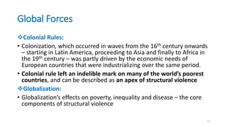 Global Forces
Colonial Rules:
• Colonization, which occurred in waves from the 16th century onwards
– starting in Latin America, proceeding to Asia and finally to Africa in
the 19th century – was partly driven by the economic needs of
European countries that were industrializing over the same period.
• Colonial rule left an indelible mark on many of the world’s poorest
countries, and can be described as an apex of structural violence
Globalization:
• Globalization’s effects on poverty, inequality and disease – the core
components of structural violence
23
 