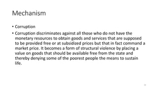Mechanism
• Corruption
• Corruption discriminates against all those who do not have the
monetary resources to obtain goods and services that are supposed
to be provided free or at subsidized prices but that in fact command a
market price. It becomes a form of structural violence by placing a
value on goods that should be available free from the state and
thereby denying some of the poorest people the means to sustain
life.
24
 