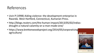 References
• Uvin P (1998) Aiding violence: the development enterprise in
Rwanda. West Hartford, Connecticut, Kumarian Press.
• http://blogs.reuters.com/the-human-impact/2013/05/02/indias-
drought-a-natural-calamity-or-a-man-made-one/
• https://www.brettonwoodsproject.org/2014/05/corporatising-
agriculture/
32
 