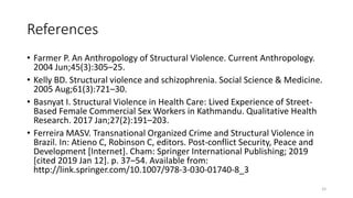 References
• Farmer P. An Anthropology of Structural Violence. Current Anthropology.
2004 Jun;45(3):305–25.
• Kelly BD. Structural violence and schizophrenia. Social Science & Medicine.
2005 Aug;61(3):721–30.
• Basnyat I. Structural Violence in Health Care: Lived Experience of Street-
Based Female Commercial Sex Workers in Kathmandu. Qualitative Health
Research. 2017 Jan;27(2):191–203.
• Ferreira MASV. Transnational Organized Crime and Structural Violence in
Brazil. In: Atieno C, Robinson C, editors. Post-conflict Security, Peace and
Development [Internet]. Cham: Springer International Publishing; 2019
[cited 2019 Jan 12]. p. 37–54. Available from:
http://link.springer.com/10.1007/978-3-030-01740-8_3
33
 