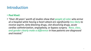 Introduction
• Paul Kivel:
• “Over 20 years’ worth of studies show that people of color who arrive
at a hospital while having a heart attack are significantly less likely to
receive aspirin, beta-blocking drugs, clot-dissolving drugs, acute
cardiac catheterization, angioplasty, or bypass surgery. Race, class,
and gender clearly make a difference in how patients are diagnosed
and treated.”
9
 