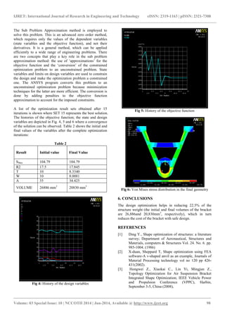 IJRET: International Journal of Research in Engineering and Technology eISSN: 2319-1163 | pISSN: 2321-7308 
_______________________________________________________________________________________ 
Volume: 03 Special Issue: 10 | NCCOTII 2014 | Jun-2014, Available @ http://www.ijret.org 98 
The Sub Problem Approximation method is employed to solve this problem. This is an advanced zero order method, which requires only the values of the dependent variables (state variables and the objective function), and not their derivatives. It is a general method, which can be applied efficiently to a wide range of engineering problems. There are two concepts that play a key role in the sub problem approximation method: the use of „approximations‟ for the objective function and the „conversion‟ of the constrained optimization problem to an unconstrained problem. State variables and limits on design variables are used to constrain the design and make the optimization problem a constrained one. The ANSYS program converts this problem to an unconstrained optimization problem because minimization techniques for the latter are more efficient. The conversion is done by adding penalties to the objective function approximation to account for the imposed constraints. A list of the optimization result sets obtained after 15 iterations is shown where SET 15 represents the best solution. The histories of the objective function; the state and design variables are depicted in Fig. 4, 5 and 6 where a convergence of the solution can be observed. Table 2 shows the initial and final values of the variables after the complete optimization iterations: Table 2 
Result 
Initial value 
Final Value 
SMax 
104.79 
104.79 
R2 
17.5 
17.845 
T 
10 
8.3340 
W 
10 
8.0081 
A 
35 
34.425 
VOLUME 
26886 mm3 
20830 mm3 
Fig 4: History of the design variables 
Fig 5: History of the objective function 
Fig 6: Von Mises stress distribution in the final geometry 6. CONCLUSIONS The design optimization helps in reducing 22.5% of the structure weight (the initial and final volumes of the bracket are 26,886and 20,830mm3, respectively), which in turn reduces the cost of the bracket with safe design. REFERENCES [1] Ding Y., Shape optimization of structures: a literature survey; Department of Aeronautical, Structures and Materials, computers & Structures Vol. 24. No. 6. pp. 985-1004. (1986) [2] X-duan, Sheppard T, Shape optimization using FEA software-A v-shaped anvil as an example, Journals of Material Processing technology vol no 120 pp 426- 431(2002). [3] Hongwei Z., Xiaokai C., Lin Yi, Mingjun Z., Topology Optimization for Air Suspension Bracket Integrated Shape Optimization; IEEE Vehicle Power and Propulsion Conference (VPPC), Harbin, September 3-5, China (2008),  